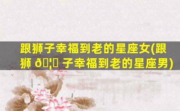 跟狮子幸福到老的星座女(跟狮 🦟 子幸福到老的星座男)